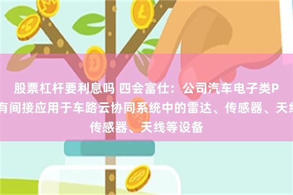 股票杠杆要利息吗 四会富仕：公司汽车电子类PCB产品有间接应用于车路云协同系统中的雷达、传感器、天线等设备