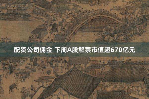 配资公司佣金 下周A股解禁市值超670亿元