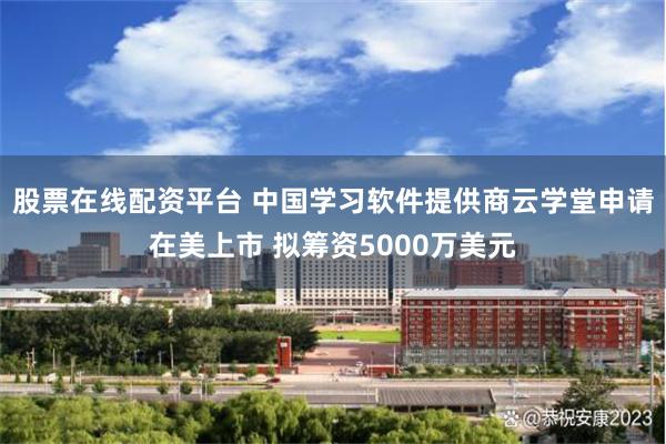 股票在线配资平台 中国学习软件提供商云学堂申请在美上市 拟筹资5000万美元