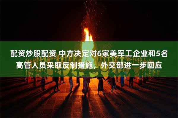 配资炒股配资 中方决定对6家美军工企业和5名高管人员采取反制措施，外交部进一步回应