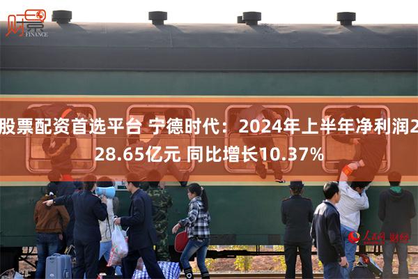 股票配资首选平台 宁德时代：2024年上半年净利润228.65亿元 同比增长10.37%