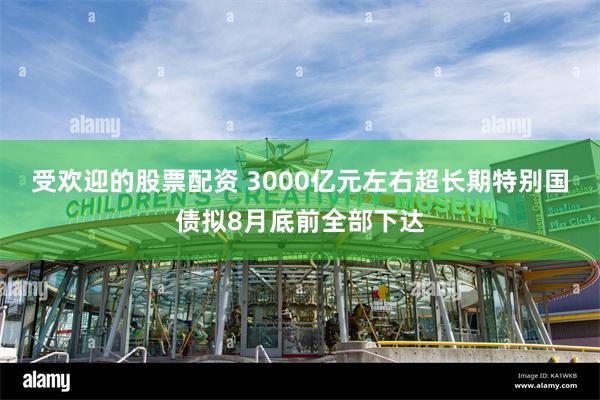 受欢迎的股票配资 3000亿元左右超长期特别国债拟8月底前全部下达