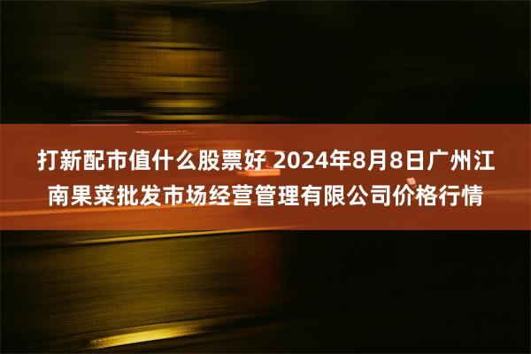 打新配市值什么股票好 2024年8月8日广州江南果菜批发市场经营管理有限公司价格行情