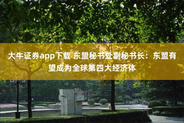 大牛证券app下载 东盟秘书处副秘书长：东盟有望成为全球第四大经济体