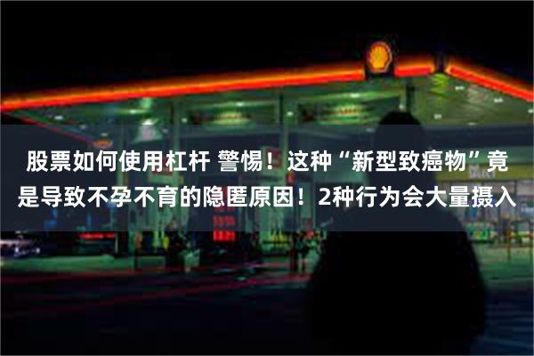 股票如何使用杠杆 警惕！这种“新型致癌物”竟是导致不孕不育的隐匿原因！2种行为会大量摄入