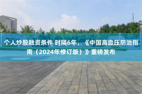 个人炒股融资条件 时隔6年，《中国高血压防治指南（2024年修订版）》重磅发布