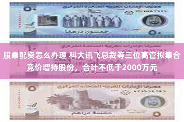 股票配资怎么办理 科大讯飞总裁等三位高管拟集合竞价增持股份，合计不低于2000万元