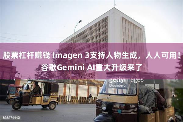 股票杠杆赚钱 Imagen 3支持人物生成，人人可用！谷歌Gemini AI重大升级来了