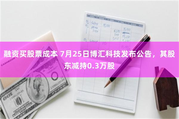 融资买股票成本 7月25日博汇科技发布公告，其股东减持0.3万股