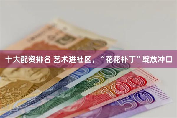 十大配资排名 艺术进社区，“花花补丁”绽放冲口