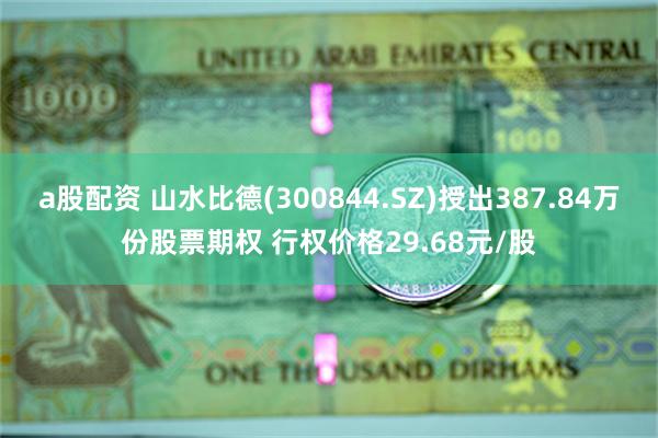 a股配资 山水比德(300844.SZ)授出387.84万份股票期权 行权价格29.68元/股