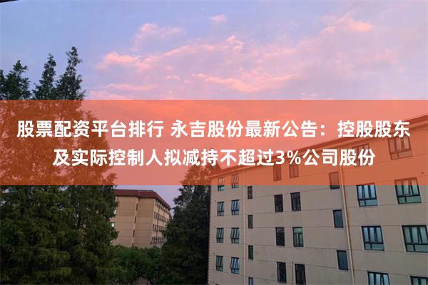 股票配资平台排行 永吉股份最新公告：控股股东及实际控制人拟减持不超过3%公司股份