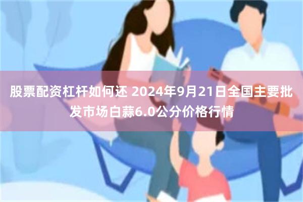 股票配资杠杆如何还 2024年9月21日全国主要批发市场白蒜6.0公分价格行情