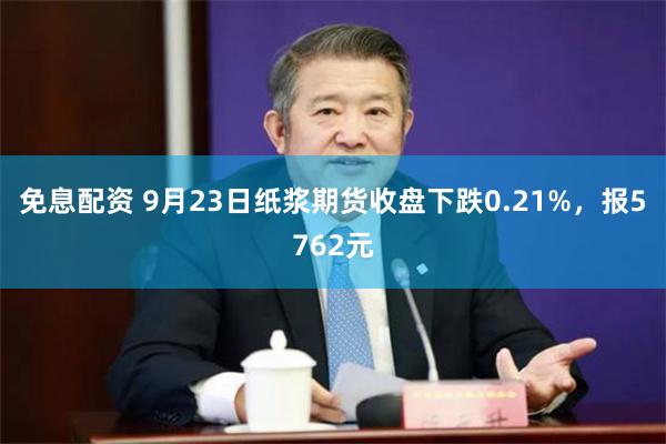 免息配资 9月23日纸浆期货收盘下跌0.21%，报5762元