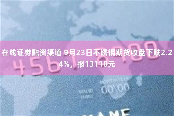 在线证劵融资渠道 9月23日不锈钢期货收盘下跌2.24%，报13110元