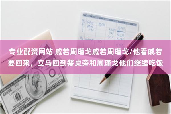 专业配资网站 戚若周瑾戈戚若周瑾戈/他看戚若要回来，立马回到餐桌旁和周瑾戈他们继续吃饭