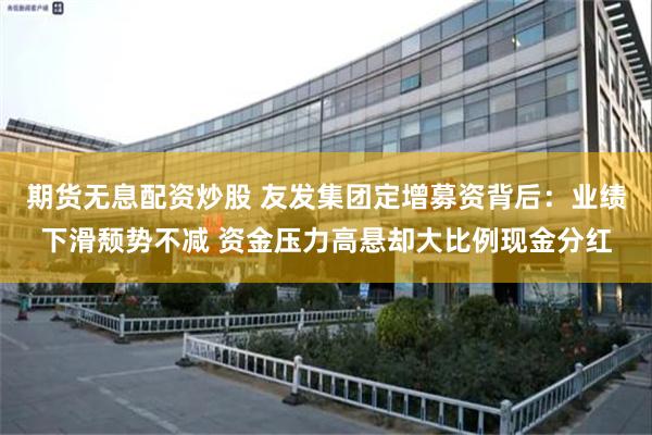 期货无息配资炒股 友发集团定增募资背后：业绩下滑颓势不减 资金压力高悬却大比例现金分红