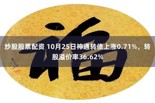 炒股股票配资 10月25日神通转债上涨0.71%，转股溢价率36.62%