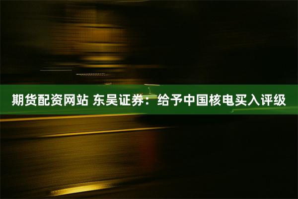 期货配资网站 东吴证券：给予中国核电买入评级