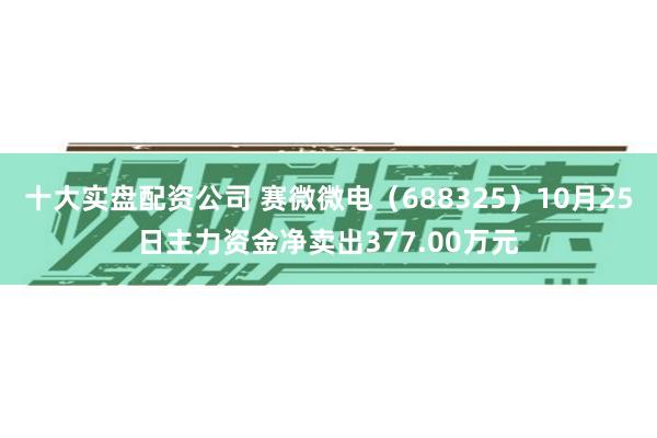 十大实盘配资公司 赛微微电（688325）10月25日主力资金净卖出377.00万元