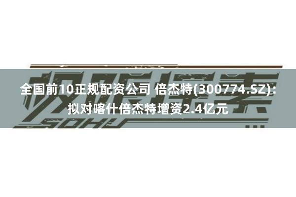 全国前10正规配资公司 倍杰特(300774.SZ)：拟对喀什倍杰特增资2.4亿元