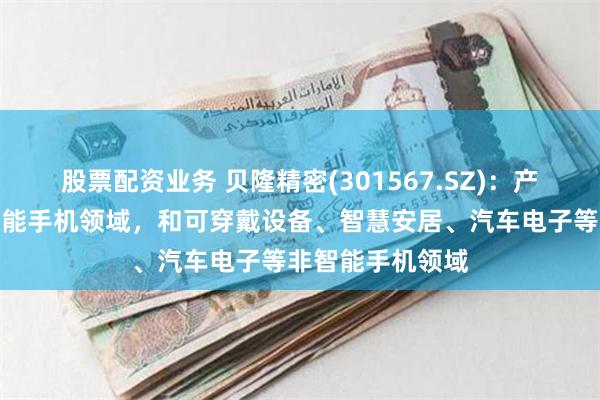 股票配资业务 贝隆精密(301567.SZ)：产品主要运用于智能手机领域，和可穿戴设备、智慧安居、汽车电子等非智能手机领域