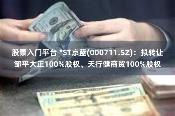 股票入门平台 *ST京蓝(000711.SZ)：拟转让邹平大正100%股权、天行健商贸100%股权