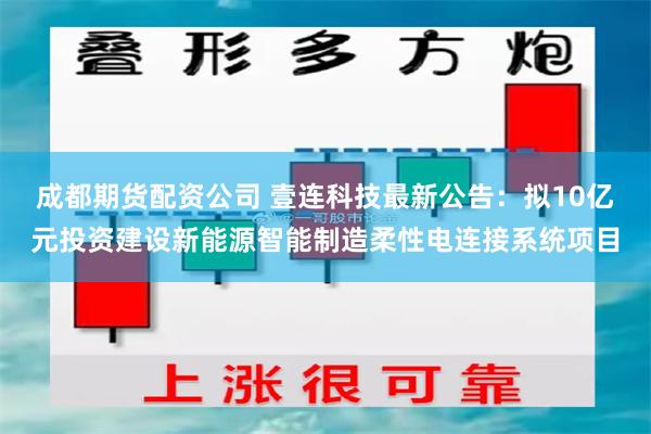 成都期货配资公司 壹连科技最新公告：拟10亿元投资建设新能源智能制造柔性电连接系统项目