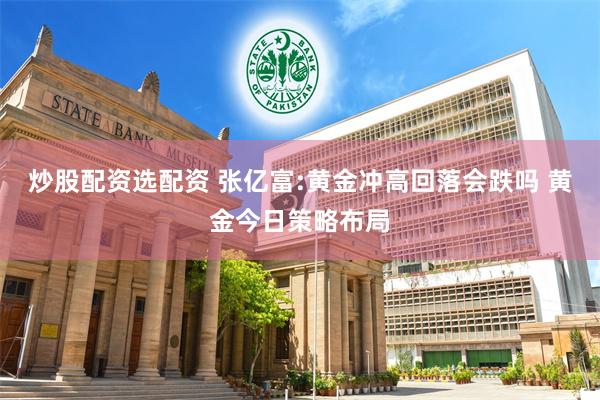 炒股配资选配资 张亿富:黄金冲高回落会跌吗 黄金今日策略布局