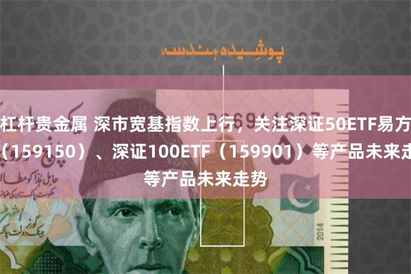 杠杆贵金属 深市宽基指数上行，关注深证50ETF易方达（159150）、深证100ETF（159901）等产品未来走势