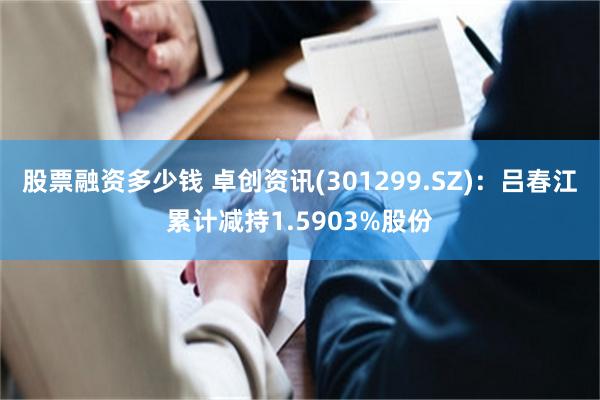 股票融资多少钱 卓创资讯(301299.SZ)：吕春江累计减持1.5903%股份