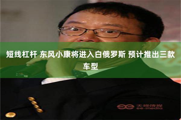 短线杠杆 东风小康将进入白俄罗斯 预计推出三款车型