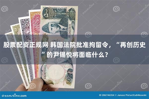 股票配资正规网 韩国法院批准拘留令，“再创历史”的尹锡悦将面临什么？